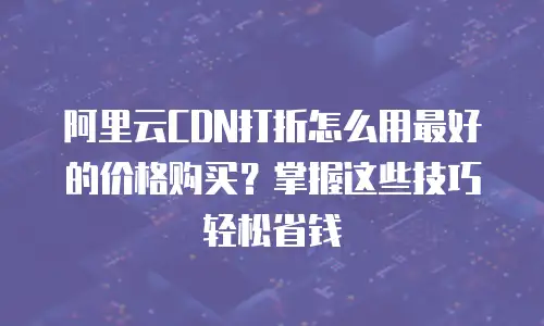 阿里云CDN打折怎么用最好的价格购买？掌握这些技巧轻松省钱