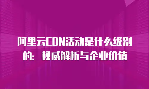 阿里云CDN活动是什么级别的：权威解析与企业价值