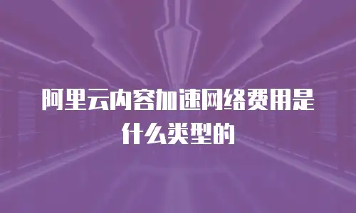 阿里云内容加速网络费用是什么类型的