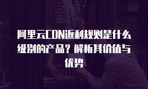 阿里云CDN返利规则是什么级别的产品？解析其价值与优势