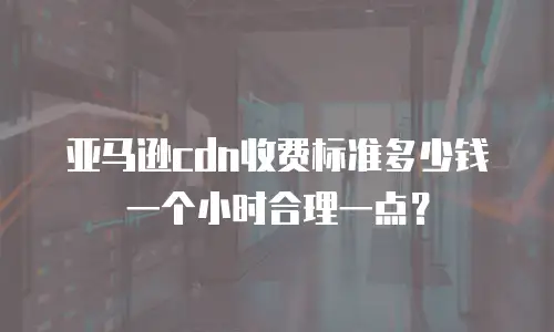 亚马逊cdn收费标准多少钱一个小时合理一点？