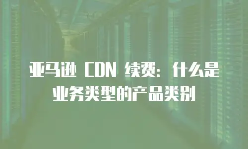 亚马逊 CDN 续费：什么是业务类型的产品类别