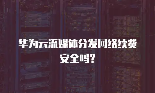 华为云流媒体分发网络续费安全吗？