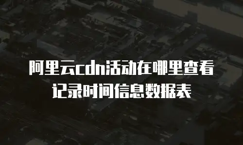 阿里云cdn活动在哪里查看记录时间信息数据表