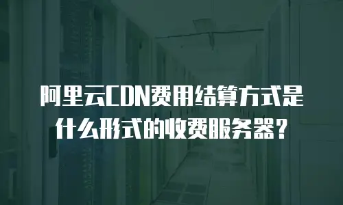 阿里云CDN费用结算方式是什么形式的收费服务器？