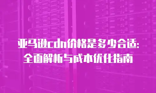 亚马逊cdn价格是多少合适：全面解析与成本优化指南