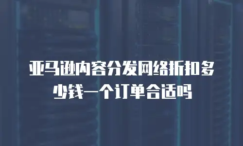 亚马逊内容分发网络折扣多少钱一个订单合适吗