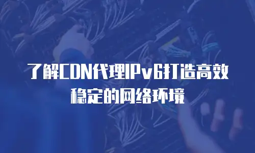 了解CDN代理IPv6打造高效稳定的网络环境