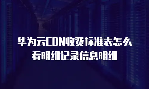 华为云CDN收费标准表怎么看明细记录信息明细