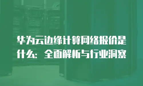 华为云边缘计算网络报价是什么：全面解析与行业洞察