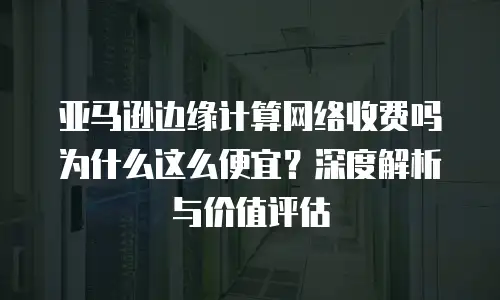 亚马逊边缘计算网络收费吗为什么这么便宜？深度解析与价值评估