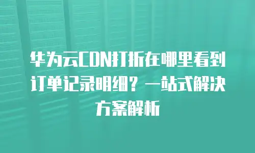 华为云CDN打折在哪里看到订单记录明细？一站式解决方案解析