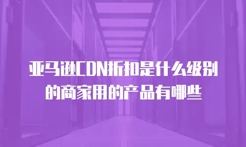 亚马逊CDN折扣是什么级别的商家用的产品有哪些