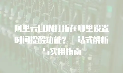 阿里云CDN打折在哪里设置时间提醒功能？一站式解析与实用指南