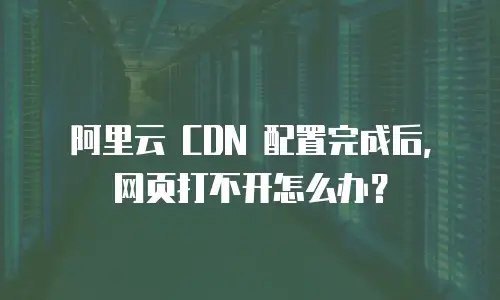阿里云 CDN 配置完成后，网页打不开怎么办？