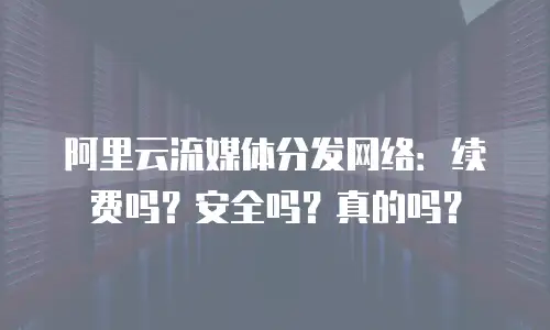 阿里云流媒体分发网络：续费吗？安全吗？真的吗？