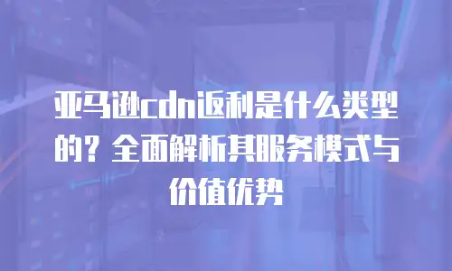 亚马逊cdn返利是什么类型的？全面解析其服务模式与价值优势