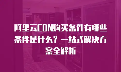 阿里云CDN购买条件有哪些条件是什么？一站式解决方案全解析