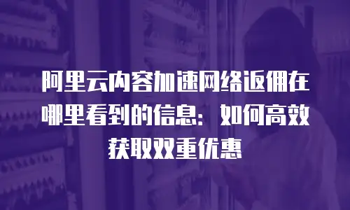 阿里云内容加速网络返佣在哪里看到的信息：如何高效获取双重优惠