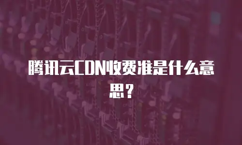 腾讯云CDN收费准是什么意思？