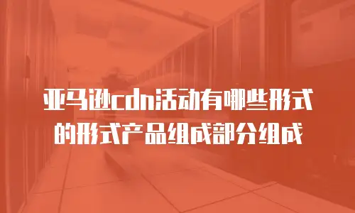 亚马逊cdn活动有哪些形式的形式产品组成部分组成