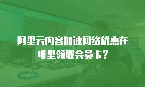 阿里云内容加速网络优惠在哪里领取会员卡？
