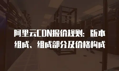 阿里云CDN报价规则：版本组成、组成部分及价格构成