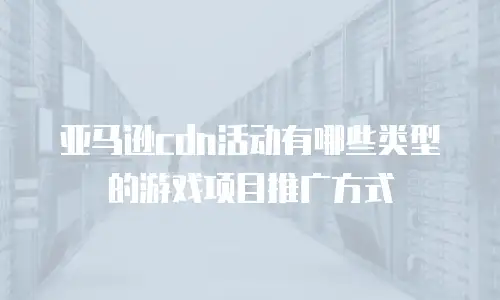 亚马逊cdn活动有哪些类型的游戏项目推广方式