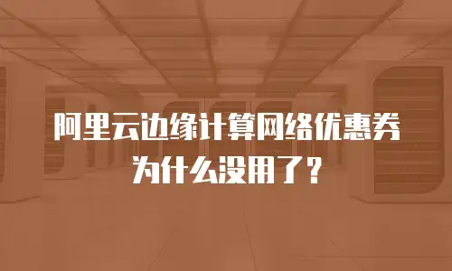 阿里云边缘计算网络优惠券为什么没用了？