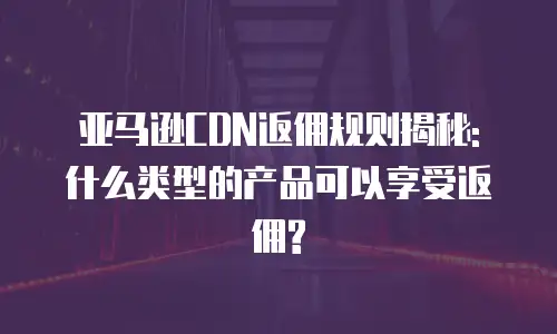 亚马逊CDN返佣规则揭秘: 什么类型的产品可以享受返佣?