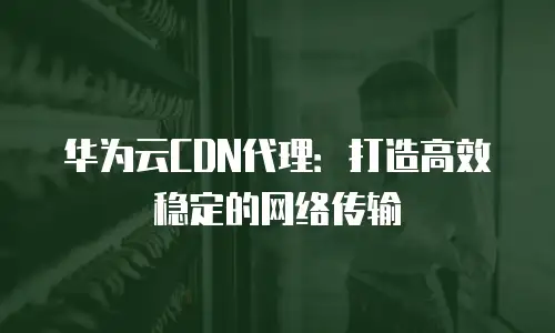 华为云CDN代理：打造高效稳定的网络传输