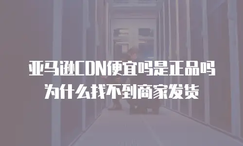 亚马逊CDN便宜吗是正品吗为什么找不到商家发货