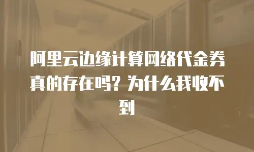 阿里云边缘计算网络代金券真的存在吗？为什么我收不到