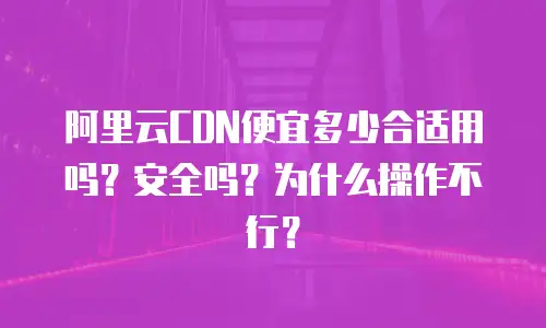 阿里云CDN便宜多少合适用吗？安全吗？为什么操作不行？