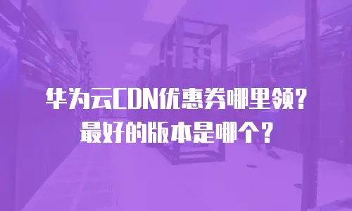 华为云CDN优惠券哪里领？最好的版本是哪个？