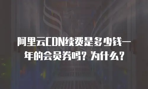 阿里云CDN续费是多少钱一年的会员券吗？为什么？