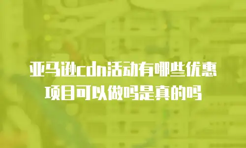 亚马逊cdn活动有哪些优惠项目可以做吗是真的吗