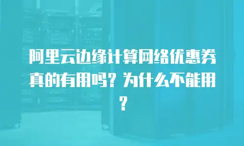 阿里云边缘计算网络优惠券真的有用吗？为什么不能用？