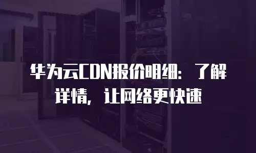 华为云CDN报价明细：了解详情，让网络更快速