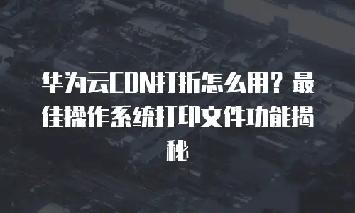 华为云CDN打折怎么用？最佳操作系统打印文件功能揭秘