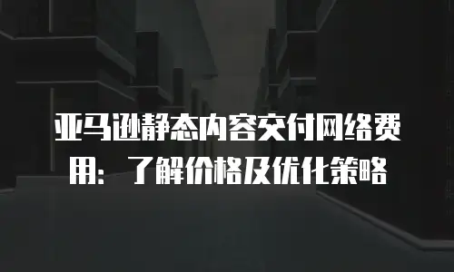 亚马逊静态内容交付网络费用：了解价格及优化策略
