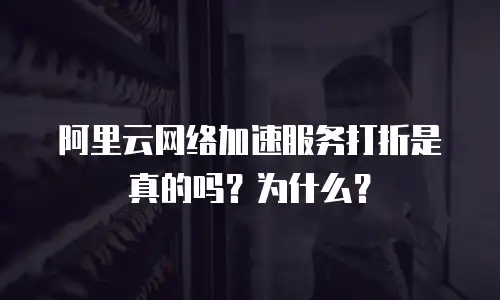 阿里云网络加速服务打折是真的吗？为什么？