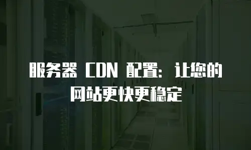 服务器 CDN 配置：让您的网站更快更稳定