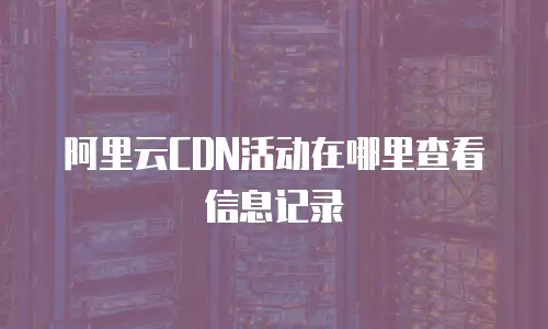 阿里云CDN活动在哪里查看信息记录