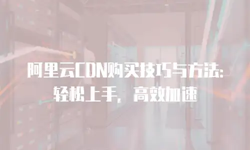 阿里云CDN购买技巧与方法：轻松上手，高效加速