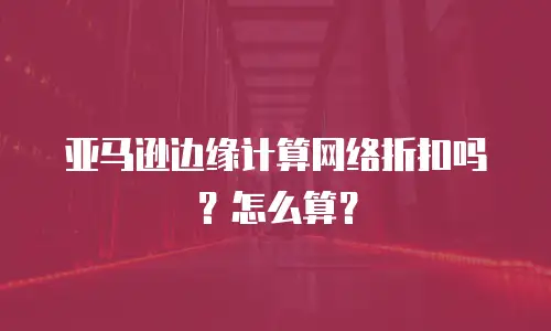 亚马逊边缘计算网络折扣吗？怎么算？