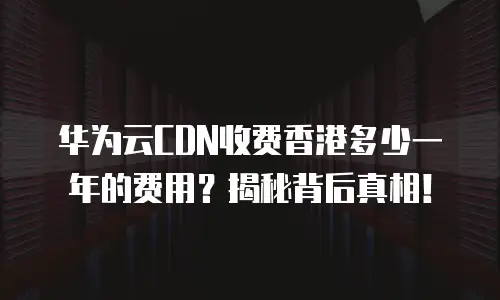 华为云CDN收费香港多少一年的费用？揭秘背后真相！