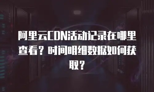 阿里云CDN活动记录在哪里查看？时间明细数据如何获取？