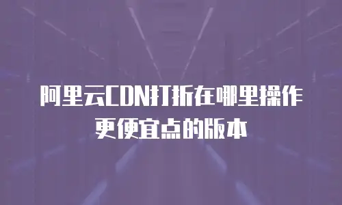 阿里云CDN打折在哪里操作更便宜点的版本