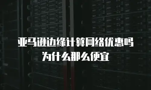 亚马逊边缘计算网络优惠吗为什么那么便宜